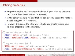 Deﬁning properties

         Properties enable you to expose the ﬁelds in your class so that you
         can control how values are set or returned.
         In the earlier example we saw that we can directly access the ﬁelds of
         a class using the ”->” operator.
         However, this is not the ideal way; ideally, you should expose your
         ﬁelds as properties in the interface.

 // expose the rate field
 -(float) rate; // get the value of rate
 -(void) setRate:(float) value; // set the value of rate

 // expose the name field
 -(NSString *) name; // get the value of name
 -(void) setName:(NSString *) value; //set the value of name

Stephen Gilmore (School of Informatics)   Computer Science Large Practical   Friday 12th October, 2012   24 / 33
 