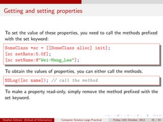 Getting and setting properties


 To set the value of these properties, you need to call the methods preﬁxed
 with the set keyword:
 SomeClass *sc = [[SomeClass alloc] init];
 [sc setRate:5.0f];
 [sc setName:@"Wei-Meng Lee"];

 To obtain the values of properties, you can either call the methods.
 NSLog([sc name]); // call the method

 To make a property read-only, simply remove the method preﬁxed with the
 set keyword.



Stephen Gilmore (School of Informatics)   Computer Science Large Practical   Friday 12th October, 2012   25 / 33
 