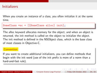 Initializers

 When you create an instance of a class, you often initialize it at the same
 time.
 SomeClass *sc = [[SomeClass alloc] init];

 The alloc keyword allocates memory for the object; and when an object is
 returned, the init method is called on the object to initialize the object.
 The init method is deﬁned in the NSObject class, which is the base class
 of most classes in Objective-C.

  Convention
 If you want to create additional initializers, you can deﬁne methods that
 begin with the init word (use of the init preﬁx is more of a norm than a
 hard-and-fast rule).


Stephen Gilmore (School of Informatics)   Computer Science Large Practical   Friday 12th October, 2012   26 / 33
 