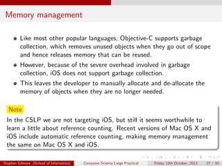 Memory management

         Like most other popular languages, Objective-C supports garbage
         collection, which removes unused objects when they go out of scope
         and hence releases memory that can be reused.
         However, because of the severe overhead involved in garbage
         collection, iOS does not support garbage collection.
         This leaves the developer to manually allocate and de-allocate the
         memory of objects when they are no longer needed.

  Note
 In the CSLP we are not targeting iOS, but still it seems worthwhile to
 learn a little about reference counting. Recent versions of Mac OS X and
 iOS include automatic reference counting, making memory management
 the same on Mac OS X and iOS.

Stephen Gilmore (School of Informatics)   Computer Science Large Practical   Friday 12th October, 2012   27 / 33
 