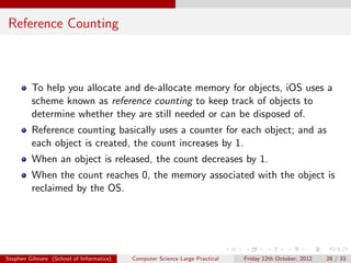 Reference Counting



         To help you allocate and de-allocate memory for objects, iOS uses a
         scheme known as reference counting to keep track of objects to
         determine whether they are still needed or can be disposed of.
         Reference counting basically uses a counter for each object; and as
         each object is created, the count increases by 1.
         When an object is released, the count decreases by 1.
         When the count reaches 0, the memory associated with the object is
         reclaimed by the OS.




Stephen Gilmore (School of Informatics)   Computer Science Large Practical   Friday 12th October, 2012   28 / 33
 