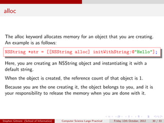 alloc


 The alloc keyword allocates memory for an object that you are creating.
 An example is as follows:
 NSString *str = [[NSString alloc] initWithString:@"Hello"];

 Here, you are creating an NSString object and instantiating it with a
 default string.
 When the object is created, the reference count of that object is 1.
 Because you are the one creating it, the object belongs to you, and it is
 your responsibility to release the memory when you are done with it.




Stephen Gilmore (School of Informatics)   Computer Science Large Practical   Friday 12th October, 2012   30 / 33
 