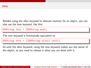 new



 Besides using the alloc keyword to allocate memory for an object, you can
 also use the new keyword, like this:
 NSString *str = [NSString new];

 The new keyword is functionally equivalent to
 NSString *str = [[NSString alloc] init];

 As with the alloc keyword, using the new keyword makes you the owner of
 the object, so you need to release it when you are done with it.




Stephen Gilmore (School of Informatics)   Computer Science Large Practical   Friday 12th October, 2012   31 / 33
 
