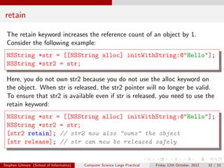 retain

 The retain keyword increases the reference count of an object by 1.
 Consider the following example:
 NSString *str = [[NSString alloc] initWithString:@"Hello"];
 NSString *str2 = str;

 Here, you do not own str2 because you do not use the alloc keyword on
 the object. When str is released, the str2 pointer will no longer be valid.
 To ensure that str2 is available even if str is released, you need to use the
 retain keyword:
 NSString *str = [[NSString alloc] initWithString:@"Hello"];
 NSString *str2 = str;
 [str2 retain]; // str2 now also "owns" the object
 [str release]; // str can now be released safely


Stephen Gilmore (School of Informatics)   Computer Science Large Practical   Friday 12th October, 2012   32 / 33
 