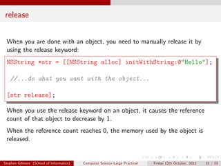 release

 When you are done with an object, you need to manually release it by
 using the release keyword:
 NSString *str = [[NSString alloc] initWithString:@"Hello"];

   //...do what you want with the object...

 [str release];

 When you use the release keyword on an object, it causes the reference
 count of that object to decrease by 1.
 When the reference count reaches 0, the memory used by the object is
 released.


Stephen Gilmore (School of Informatics)   Computer Science Large Practical   Friday 12th October, 2012   33 / 33
 