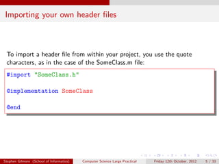 Importing your own header ﬁles



 To import a header ﬁle from within your project, you use the quote
 characters, as in the case of the SomeClass.m ﬁle:
 #import "SomeClass.h"

 @implementation SomeClass

 @end




Stephen Gilmore (School of Informatics)   Computer Science Large Practical   Friday 12th October, 2012   5 / 33
 