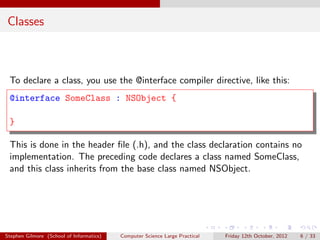 Classes



 To declare a class, you use the @interface compiler directive, like this:
 @interface SomeClass : NSObject {

 }

 This is done in the header ﬁle (.h), and the class declaration contains no
 implementation. The preceding code declares a class named SomeClass,
 and this class inherits from the base class named NSObject.




Stephen Gilmore (School of Informatics)   Computer Science Large Practical   Friday 12th October, 2012   6 / 33
 