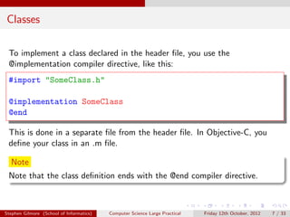 Classes

 To implement a class declared in the header ﬁle, you use the
 @implementation compiler directive, like this:
 #import "SomeClass.h"

 @implementation SomeClass
 @end

 This is done in a separate ﬁle from the header ﬁle. In Objective-C, you
 deﬁne your class in an .m ﬁle.

  Note
 Note that the class deﬁnition ends with the @end compiler directive.



Stephen Gilmore (School of Informatics)   Computer Science Large Practical   Friday 12th October, 2012   7 / 33
 