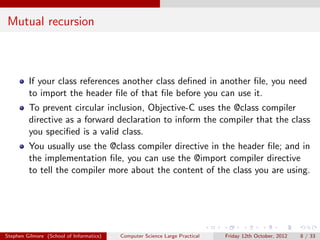 Mutual recursion



         If your class references another class deﬁned in another ﬁle, you need
         to import the header ﬁle of that ﬁle before you can use it.
         To prevent circular inclusion, Objective-C uses the @class compiler
         directive as a forward declaration to inform the compiler that the class
         you speciﬁed is a valid class.
         You usually use the @class compiler directive in the header ﬁle; and in
         the implementation ﬁle, you can use the @import compiler directive
         to tell the compiler more about the content of the class you are using.




Stephen Gilmore (School of Informatics)   Computer Science Large Practical   Friday 12th October, 2012   8 / 33
 