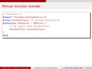 Mutual recursion example

 // SomeClass.h
 #import <Foundation/Foundation.h>
 @class AnotherClass; // forward declaration
 @interface SomeClass : NSObject {
      // an object from AnotherClass
      AnotherClass *anotherClass;
 }
 @end




Stephen Gilmore (School of Informatics)   Computer Science Large Practical   Friday 12th October, 2012   9 / 33
 