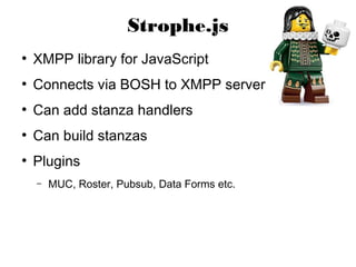 Strophe.js
●
    XMPP library for JavaScript
●
    Connects via BOSH to XMPP server
●
    Can add stanza handlers
●
    Can build stanzas
●
    Plugins
    –   MUC, Roster, Pubsub, Data Forms etc.
 