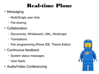 Real-time Plone
●
    Messaging
    –   Multi/Single user chat
    –   File sharing
●
    Collaboration
    –   Documents, Whiteboard, UML, Mindmaps
    –   Translations
    –   Pair programming (Plone IDE, Theme Editor)
●
    Continuous feedback
    –   System status messages
    –   User feeds
●
    Audio/Video Conferencing
 