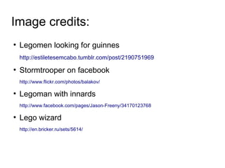 Image credits:
●
    Legomen looking for guinnes
    http://estiletesemcabo.tumblr.com/post/2190751969
●
    Stormtrooper on facebook
    http://www.flickr.com/photos/balakov/

●
    Legoman with innards
    http://www.facebook.com/pages/Jason-Freeny/34170123768

●
    Lego wizard
    http://en.bricker.ru/sets/5614/
 