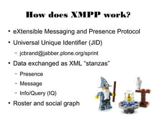How does XMPP work?
●
    eXtensible Messaging and Presence Protocol
●
    Universal Unique Identifier (JID)
    –   jcbrand@jabber.plone.org/sprint
●
    Data exchanged as XML “stanzas”
    –   Presence
    –   Message
    –   Info/Query (IQ)
●
    Roster and social graph
 
