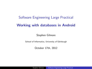 Software Engineering Large Practical

Working with databases in Android

                  Stephen Gilmore

     School of Informatics, University of Edinburgh


               October 17th, 2012




             Stephen Gilmore   Software Engineering Large Practical
 