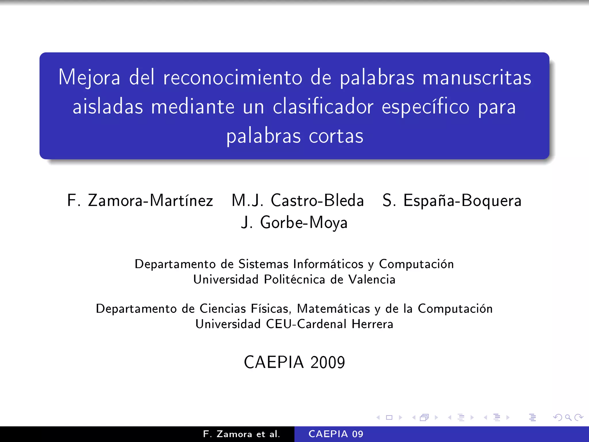 Mejora del reconocimiento de palabras manuscritas
 aisladas mediante un clasicador especíco para
                 palabras cortas

F. Zamora-Martínez M.J. Castro-Bleda S. España-Boquera
                    J. Gorbe-Moya

         Departamento de Sistemas Informáticos y Computación

                  Universidad Politécnica de Valencia


   Departamento de Ciencias Físicas, Matemáticas y de la Computación

                   Universidad CEU-Cardenal Herrera




                            CAEPIA 2009


                    F. Zamora et al.   CAEPIA 09
 