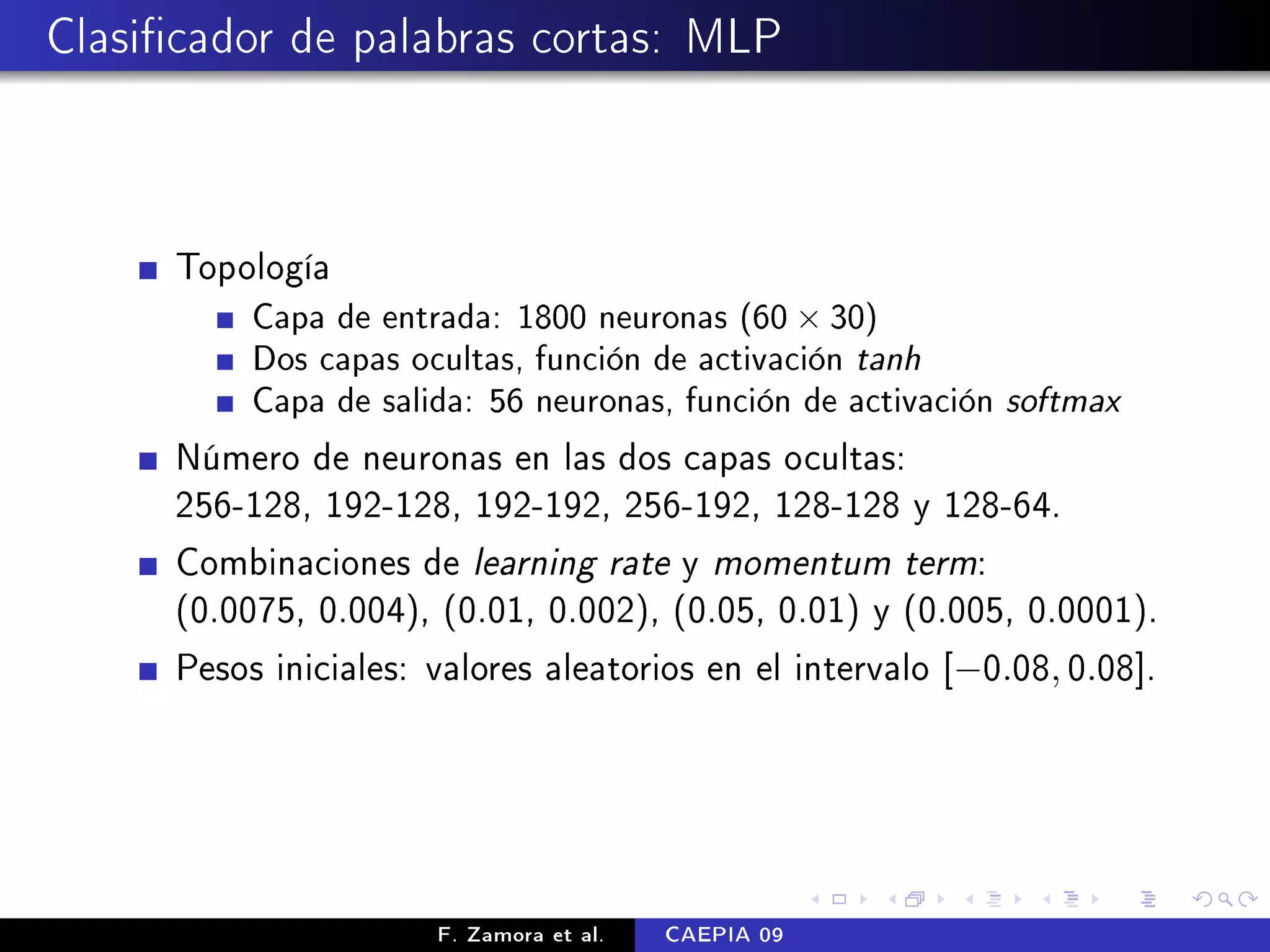 Clasicador de palabras cortas: MLP



      Topología
           Capa de entrada: 1800 neuronas (60 × 30)
           Dos capas ocultas, función de activación   tanh
           Capa de salida: 56 neuronas, función de activación   softmax
      Número de neuronas en las dos capas ocultas:
      256-128, 192-128, 192-192, 256-192, 128-128 y 128-64.
      Combinaciones de learning rate y momentum term:
      (0.0075, 0.004), (0.01, 0.002), (0.05, 0.01) y (0.005, 0.0001).
      Pesos iniciales: valores aleatorios en el intervalo [−0.08, 0.08].




                       F. Zamora et al.   CAEPIA 09
 