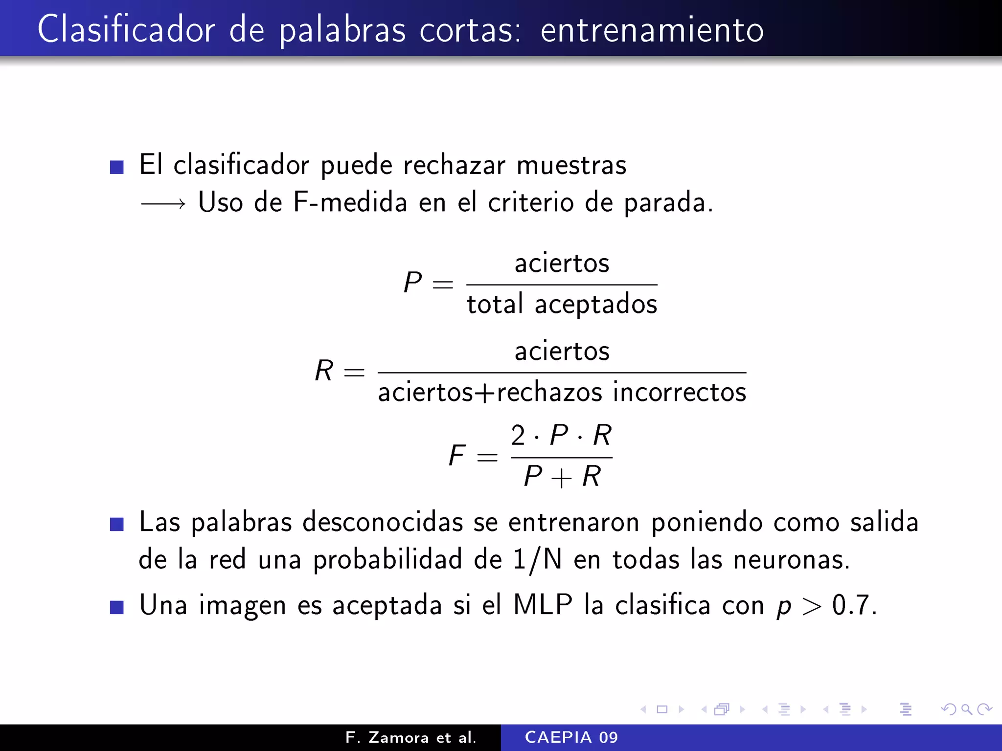 Clasicador de palabras cortas: entrenamiento


      El clasicador puede rechazar muestras
      −→ Uso de F-medida en el criterio de parada.

                                 aciertos
                           P=
                             total aceptados
                                 aciertos
                   R=
                      aciertos+rechazos incorrectos
                                 2·P ·R
                                 F=
                                        P +R
      Las palabras desconocidas se entrenaron poniendo como salida
      de la red una probabilidad de 1/N en todas las neuronas.
      Una imagen es aceptada si el MLP la clasica con p  0.7.



                     F. Zamora et al.   CAEPIA 09
 