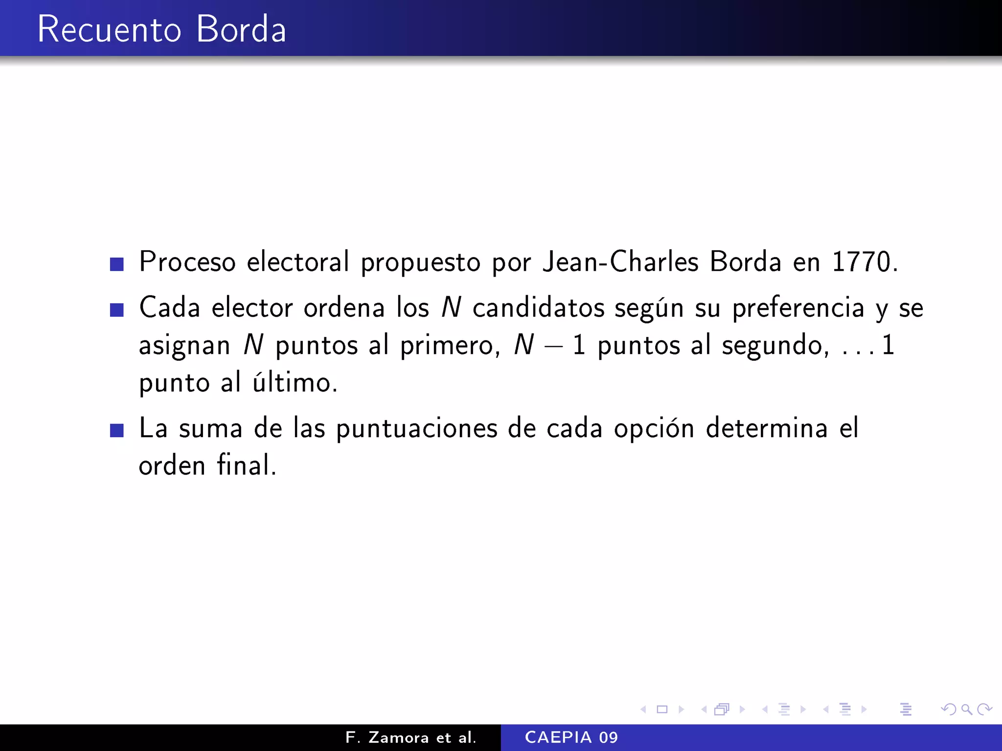 Recuento Borda




     Proceso electoral propuesto por Jean-Charles Borda en 1770.
     Cada elector ordena los N candidatos según su preferencia y se
     asignan N puntos al primero, N − 1 puntos al segundo, . . . 1
     punto al último.
     La suma de las puntuaciones de cada opción determina el
     orden nal.




                     F. Zamora et al.   CAEPIA 09
 