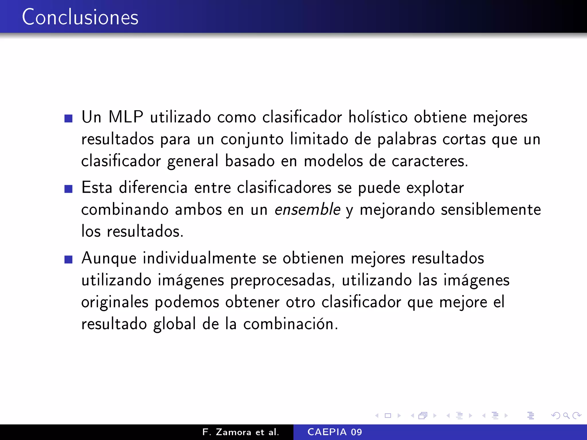 Conclusiones



      Un MLP utilizado como clasicador holístico obtiene mejores
      resultados para un conjunto limitado de palabras cortas que un
      clasicador general basado en modelos de caracteres.
      Esta diferencia entre clasicadores se puede explotar
      combinando ambos en un ensemble y mejorando sensiblemente
      los resultados.
      Aunque individualmente se obtienen mejores resultados
      utilizando imágenes preprocesadas, utilizando las imágenes
      originales podemos obtener otro clasicador que mejore el
      resultado global de la combinación.




                      F. Zamora et al.   CAEPIA 09
 