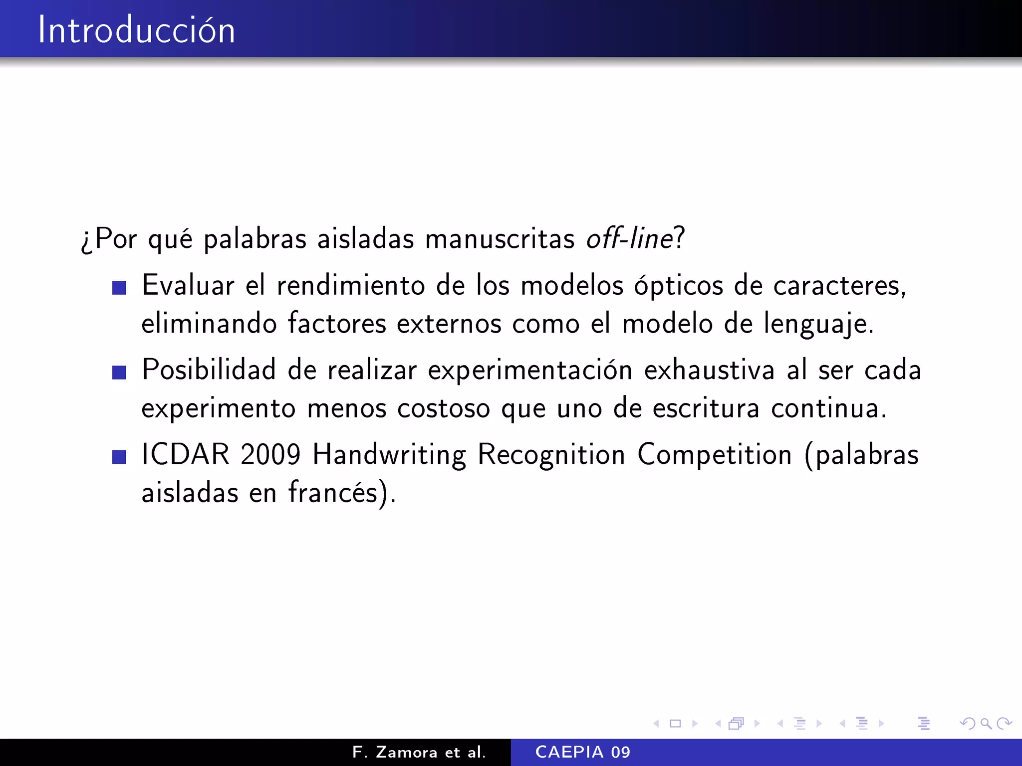 Introducción



  ¾Por qué palabras aisladas manuscritas o-line?
      Evaluar el rendimiento de los modelos ópticos de caracteres,
      eliminando factores externos como el modelo de lenguaje.
      Posibilidad de realizar experimentación exhaustiva al ser cada
      experimento menos costoso que uno de escritura continua.
      ICDAR 2009 Handwriting Recognition Competition (palabras
      aisladas en francés).




                       F. Zamora et al.   CAEPIA 09
 
