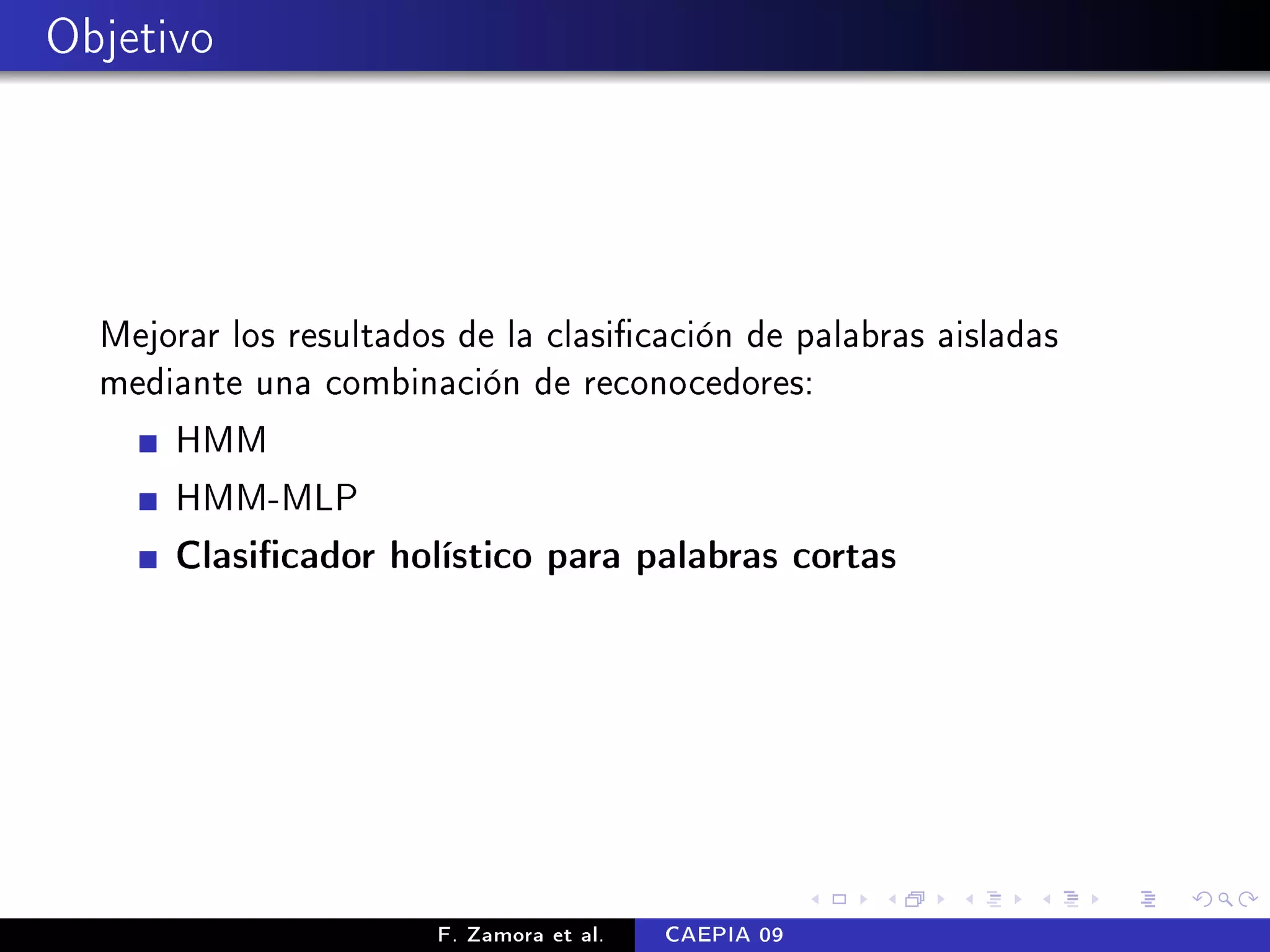 Objetivo




  Mejorar los resultados de la clasicación de palabras aisladas
  mediante una combinación de reconocedores:
      HMM
      HMM-MLP
      Clasicador holístico para palabras cortas




                       F. Zamora et al.   CAEPIA 09
 