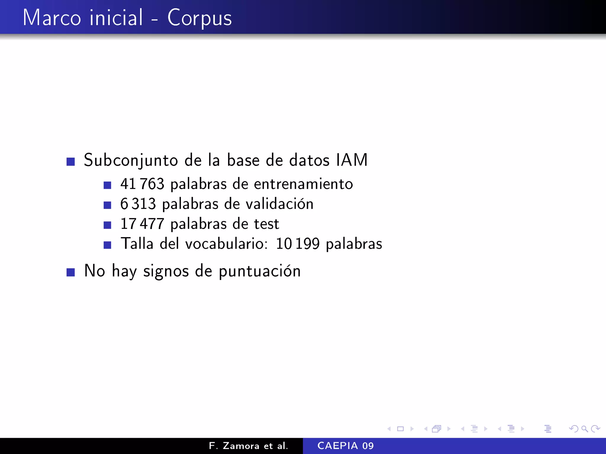 Marco inicial - Corpus




      Subconjunto de la base de datos IAM
          41 763 palabras de entrenamiento
          6 313 palabras de validación
          17 477 palabras de test
          Talla del vocabulario: 10 199 palabras

      No hay signos de puntuación




                      F. Zamora et al.   CAEPIA 09
 