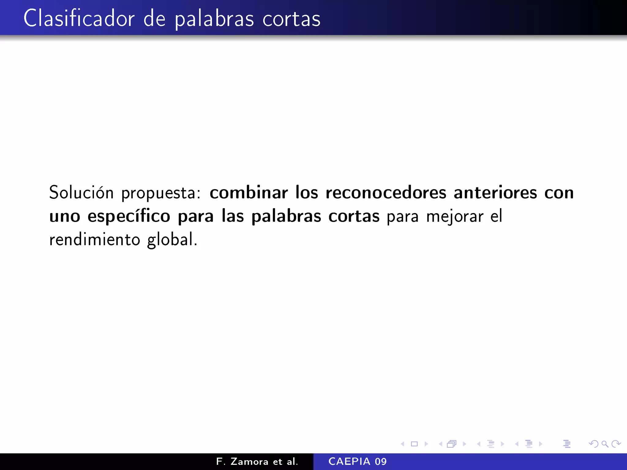 Clasicador de palabras cortas




  Solución propuesta: combinar los reconocedores anteriores con
  uno especíco para las palabras cortas para mejorar el
  rendimiento global.




                     F. Zamora et al.   CAEPIA 09
 