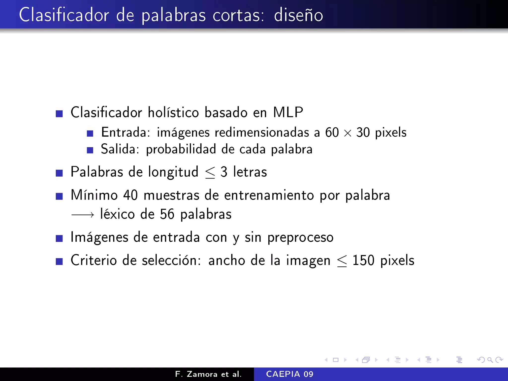 Clasicador de palabras cortas: diseño



      Clasicador holístico basado en MLP
          Entrada: imágenes redimensionadas a 60 × 30 pixels
          Salida: probabilidad de cada palabra

      Palabras de longitud ≤ 3 letras
      Mínimo 40 muestras de entrenamiento por palabra
      −→ léxico de 56 palabras
      Imágenes de entrada con y sin preproceso
      Criterio de selección: ancho de la imagen ≤ 150 pixels




                      F. Zamora et al.   CAEPIA 09
 