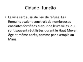 Cidade- função
• La ville sert aussi de lieu de refuge. Les
  Romains avaient construit de nombreuses
  enceintes fortifiées autour de leurs villes, qui
  sont souvent réutilisées durant le Haut Moyen
  Âge et même après, comme par exemple au
  Mans.
 