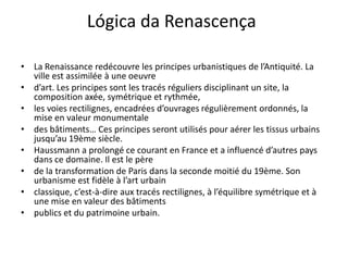 Lógica da Renascença

• La Renaissance redécouvre les principes urbanistiques de l’Antiquité. La
  ville est assimilée à une oeuvre
• d’art. Les principes sont les tracés réguliers disciplinant un site, la
  composition axée, symétrique et rythmée,
• les voies rectilignes, encadrées d’ouvrages régulièrement ordonnés, la
  mise en valeur monumentale
• des bâtiments… Ces principes seront utilisés pour aérer les tissus urbains
  jusqu’au 19ème siècle.
• Haussmann a prolongé ce courant en France et a influencé d’autres pays
  dans ce domaine. Il est le père
• de la transformation de Paris dans la seconde moitié du 19ème. Son
  urbanisme est fidèle à l’art urbain
• classique, c’est-à-dire aux tracés rectilignes, à l’équilibre symétrique et à
  une mise en valeur des bâtiments
• publics et du patrimoine urbain.
 