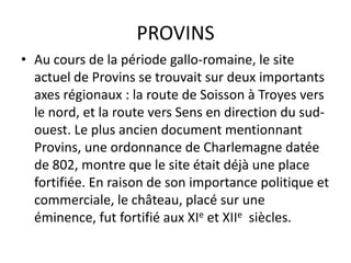 PROVINS
• Au cours de la période gallo-romaine, le site
  actuel de Provins se trouvait sur deux importants
  axes régionaux : la route de Soisson à Troyes vers
  le nord, et la route vers Sens en direction du sud-
  ouest. Le plus ancien document mentionnant
  Provins, une ordonnance de Charlemagne datée
  de 802, montre que le site était déjà une place
  fortifiée. En raison de son importance politique et
  commerciale, le château, placé sur une
  éminence, fut fortifié aux XIe et XIIe siècles.
 