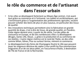 le rôle du commerce et de l'artisanat
           dans l'essor urbain
• Si les villes se développent fortement au Moyen Âge central, c'est avant
  tout grâce au commerce et à l'artisanat. Les nobles et ecclésiastiques, qui
  s'enrichissent grâce à l'augmentation des prélèvements agricoles, veulent
  pouvoir acheter des biens de plus en plus luxueux, en particulier des tissus
  de qualité.
• Des innovations techniques permettent ainsi la fabrication en grande
  quantité de draps, c'est à dire de tissus, de grande qualité, en Flandres.
  Cette région devient ainsi, à partir du Xe siècle, l'un des pôles de
  croissance en Europe, et de très nombreuses villes s'y développent
  (Bruges, Gand, Lille, Douai...), grâce à la production et au commerce de
  ces textiles. L'autre région motrice est le nord de l'Italie, où des villes
  comme Milan, Gênes, Pise ou surtout Venise, mènent ce commerce.
• Le développement des foires de Champagne illustre le rôle que peuvent
  jouer les seigneurs désireux de capter à leur profit les flux commerciaux
  originaires d'un de ces deux pôles, en l'occurrence d'Italie, à destination
  de l'Île de France et de la Normandie.
 