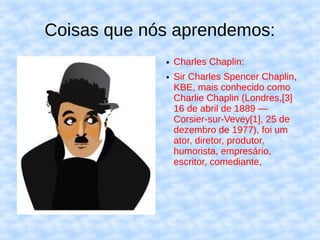 Coisas que nós aprendemos:
             ●   Charles Chaplin:
             ●   Sir Charles Spencer Chaplin,
                 KBE, mais conhecido como
                 Charlie Chaplin (Londres,[3]
                 16 de abril de 1889 —
                 Corsier-sur-Vevey[1], 25 de
                 dezembro de 1977), foi um
                 ator, diretor, produtor,
                 humorista, empresário,
                 escritor, comediante,
 