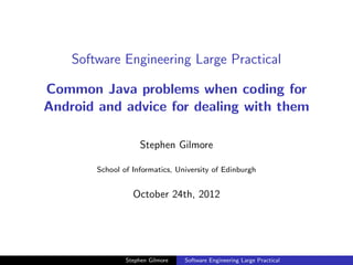Software Engineering Large Practical

Common Java problems when coding for
Android and advice for dealing with them

                     Stephen Gilmore

        School of Informatics, University of Edinburgh


                  October 24th, 2012




                Stephen Gilmore   Software Engineering Large Practical
 