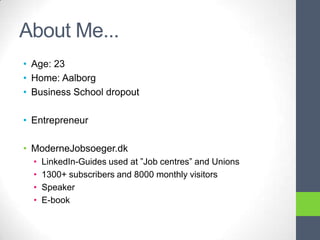 About Me...
• Age: 23
• Home: Aalborg
• Business School dropout

• Entrepreneur

• ModerneJobsoeger.dk
  •   LinkedIn-Guides used at ”Job centres” and Unions
  •   1300+ subscribers and 8000 monthly visitors
  •   Speaker
  •   E-book
 