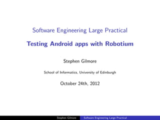 Software Engineering Large Practical

Testing Android apps with Robotium

                  Stephen Gilmore

     School of Informatics, University of Edinburgh


               October 24th, 2012




             Stephen Gilmore   Software Engineering Large Practical
 