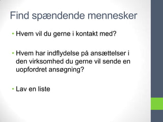 Find spændende mennesker
• Hvem vil du gerne i kontakt med?

• Hvem har indflydelse på ansættelser i
  den virksomhed du gerne vil sende en
  uopfordret ansøgning?

• Lav en liste
 