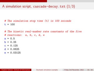 A simulation script, cascade-decay.txt (1/3)


   # The simulation stop time (t) is 100 seconds
   t = 100

   #    The kinetic real-number rate constants of the five
   #    reactions: a, b, c, d, e
   a    = 0.5
   b    = 0.25
   c    = 0.125
   d    = 0.0625
   e    = 0.03125




Stephen Gilmore (School of Informatics)   Stochastic simulation examples   Friday 2nd November, 2012   10 / 26
 