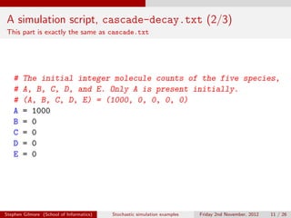 A simulation script, cascade-decay.txt (2/3)
This part is exactly the same as cascade.txt




   #    The initial integer molecule counts of the five species,
   #    A, B, C, D, and E. Only A is present initially.
   #    (A, B, C, D, E) = (1000, 0, 0, 0, 0)
   A    = 1000
   B    = 0
   C    = 0
   D    = 0
   E    = 0




Stephen Gilmore (School of Informatics)   Stochastic simulation examples   Friday 2nd November, 2012   11 / 26
 