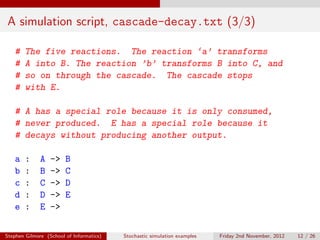 A simulation script, cascade-decay.txt (3/3)

   #    The five reactions. The reaction ‘a’ transforms
   #    A into B. The reaction ’b’ transforms B into C, and
   #    so on through the cascade. The cascade stops
   #    with E.

   # A has a special role because it is only consumed,
   # never produced. E has a special role because it
   # decays without producing another output.

   a    :     A   ->    B
   b    :     B   ->    C
   c    :     C   ->    D
   d    :     D   ->    E
   e    :     E   ->

Stephen Gilmore (School of Informatics)   Stochastic simulation examples   Friday 2nd November, 2012   12 / 26
 