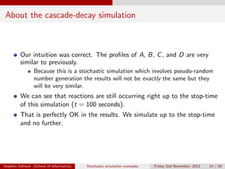 About the cascade-decay simulation



         Our intuition was correct. The proﬁles of A, B, C , and D are very
         similar to previously.
                 Because this is a stochastic simulation which involves pseudo-random
                 number generation the results will not be exactly the same but they
                 will be very similar.
         We can see that reactions are still occurring right up to the stop-time
         of this simulation (t = 100 seconds).
         That is perfectly OK in the results. We simulate up to the stop-time
         and no further.




Stephen Gilmore (School of Informatics)   Stochastic simulation examples   Friday 2nd November, 2012   14 / 26
 