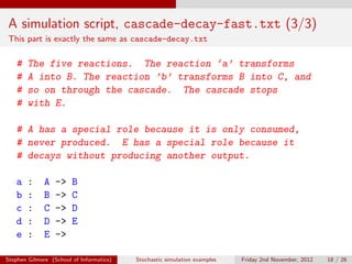 A simulation script, cascade-decay-fast.txt (3/3)
This part is exactly the same as cascade-decay.txt

   #    The five reactions. The reaction ‘a’ transforms
   #    A into B. The reaction ’b’ transforms B into C, and
   #    so on through the cascade. The cascade stops
   #    with E.

   # A has a special role because it is only consumed,
   # never produced. E has a special role because it
   # decays without producing another output.

   a    :     A   ->    B
   b    :     B   ->    C
   c    :     C   ->    D
   d    :     D   ->    E
   e    :     E   ->

Stephen Gilmore (School of Informatics)   Stochastic simulation examples   Friday 2nd November, 2012   18 / 26
 
