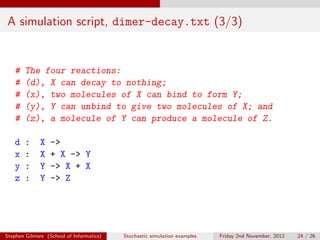 A simulation script, dimer-decay.txt (3/3)


   #    The four reactions:
   #    (d), X can decay to nothing;
   #    (x), two molecules of X can bind to form Y;
   #    (y), Y can unbind to give two molecules of X; and
   #    (z), a molecule of Y can produce a molecule of Z.

   d    :     X   ->
   x    :     X   + X -> Y
   y    :     Y   -> X + X
   z    :     Y   -> Z




Stephen Gilmore (School of Informatics)   Stochastic simulation examples   Friday 2nd November, 2012   24 / 26
 