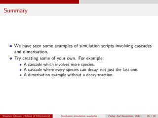 Summary




         We have seen some examples of simulation scripts involving cascades
         and dimerisation.
         Try creating some of your own. For example:
                 A cascade which involves more species.
                 A cascade where every species can decay, not just the last one.
                 A dimerisation example without a decay reaction.




Stephen Gilmore (School of Informatics)   Stochastic simulation examples   Friday 2nd November, 2012   26 / 26
 