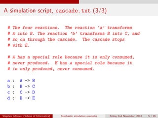 A simulation script, cascade.txt (3/3)

   #    The four reactions. The reaction ‘a’ transforms
   #    A into B. The reaction ’b’ transforms B into C, and
   #    so on through the cascade. The cascade stops
   #    with E.

   # A has a special role because it is only consumed,
   # never produced. E has a special role because it
   # is only produced, never consumed.

   a    :     A   ->    B
   b    :     B   ->    C
   c    :     C   ->    D
   d    :     D   ->    E


Stephen Gilmore (School of Informatics)   Stochastic simulation examples   Friday 2nd November, 2012   5 / 26
 