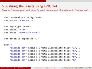 Visualising the results using GNUplot
Store as “cascade.gnu”, plot using “gnuplot cascade.gnu” if results are in “cascade.csv”


   set terminal postscript color
   set output "cascade.ps"

   set key right center
   set xlabel "time"
   set ylabel "molecule count"

   set datafile separator ","

   plot 
       "cascade.csv"                 using   1:2     with     linespoints     title     "A",     
       "cascade.csv"                 using   1:3     with     linespoints     title     "B",     
       "cascade.csv"                 using   1:4     with     linespoints     title     "C",     
       "cascade.csv"                 using   1:5     with     linespoints     title     "D",     
       "cascade.csv"                 using   1:6     with     linespoints     title     "E"


Stephen Gilmore (School of Informatics)      Stochastic simulation examples   Friday 2nd November, 2012   7 / 26
 