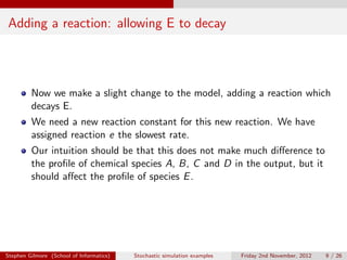 Adding a reaction: allowing E to decay




         Now we make a slight change to the model, adding a reaction which
         decays E.
         We need a new reaction constant for this new reaction. We have
         assigned reaction e the slowest rate.
         Our intuition should be that this does not make much diﬀerence to
         the proﬁle of chemical species A, B, C and D in the output, but it
         should aﬀect the proﬁle of species E .




Stephen Gilmore (School of Informatics)   Stochastic simulation examples   Friday 2nd November, 2012   9 / 26
 