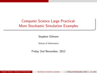 Computer Science Large Practical:
                       More Stochastic Simulation Examples

                                               Stephen Gilmore

                                               School of Informatics


                                          Friday 2nd November, 2012




Stephen Gilmore (School of Informatics)       Stochastic simulation examples   Friday 2nd November, 2012   1 / 26
 