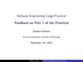 Software Engineering Large Practical

Feedback on Part 1 of the Practical

                  Stephen Gilmore

     School of Informatics, University of Edinburgh


              November 7th, 2012




             Stephen Gilmore   Software Engineering Large Practical
 